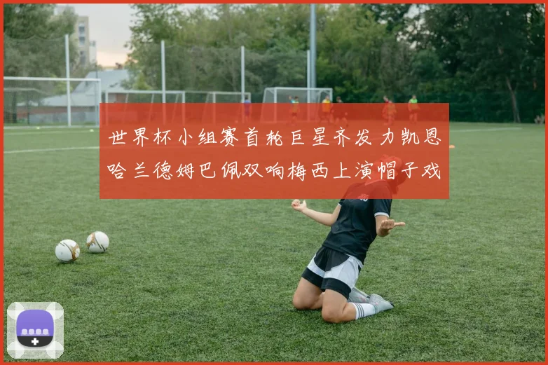 世界杯小组赛首轮巨星齐发力凯恩哈兰德姆巴佩双响梅西上演帽子戏法