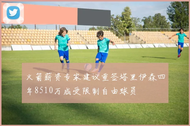 火箭薪资专家建议重签塔里伊森四年8510万成受限制自由球员