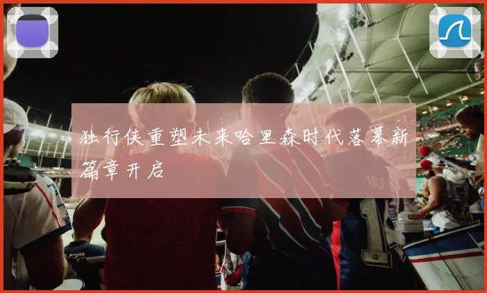 独行侠重塑未来哈里森时代落幕新篇章开启