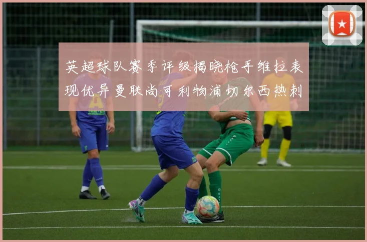 英超球队赛季评级揭晓枪手维拉表现优异曼联尚可利物浦切尔西热刺需努力