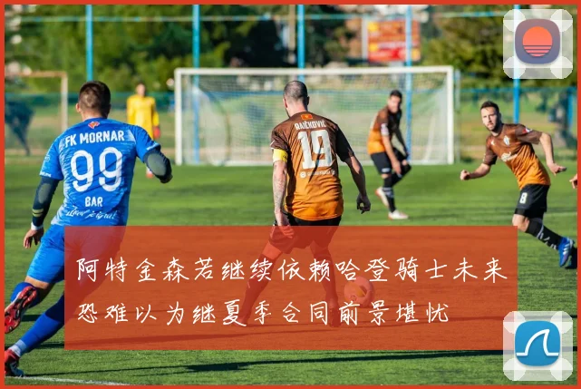 阿特金森若继续依赖哈登骑士未来恐难以为继夏季合同前景堪忧