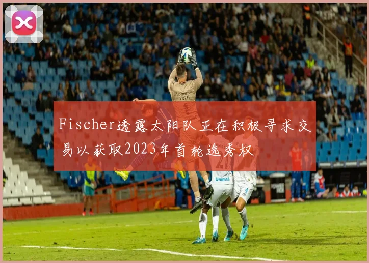 Fischer透露太阳队正在积极寻求交易以获取2023年首轮选秀权