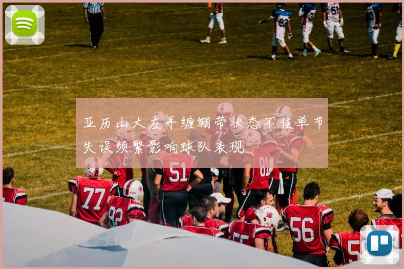 亚历山大左手缠绷带状态不佳单节失误频繁影响球队表现