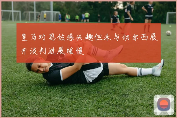 皇马对恩佐感兴趣但未与切尔西展开谈判进展缓慢