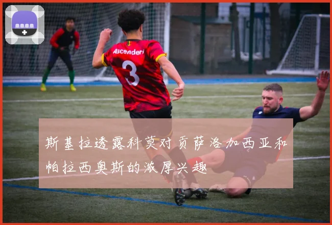 斯基拉透露科莫对贡萨洛加西亚和帕拉西奥斯的浓厚兴趣