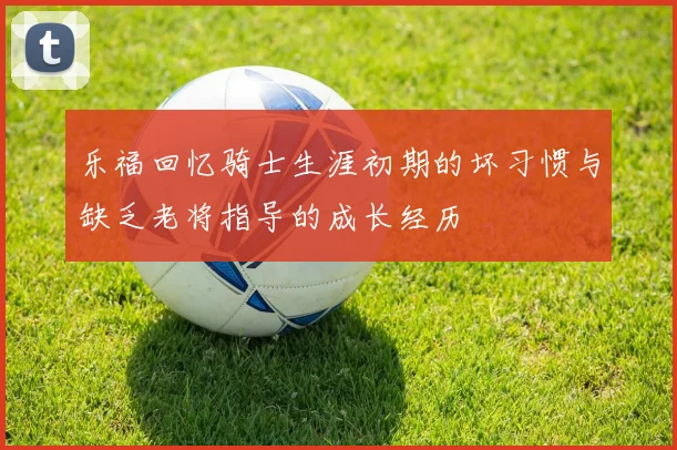 乐福回忆骑士生涯初期的坏习惯与缺乏老将指导的成长经历