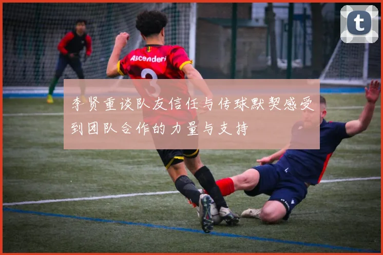 李贤重谈队友信任与传球默契感受到团队合作的力量与支持